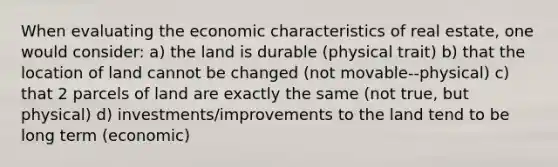 When evaluating the economic characteristics of real estate, one would consider: a) the land is durable (physical trait) b) that the location of land cannot be changed (not movable--physical) c) that 2 parcels of land are exactly the same (not true, but physical) d) investments/improvements to the land tend to be long term (economic)