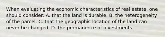 When evaluating the economic characteristics of real estate, one should consider: A. that the land is durable. B. the heterogeneity of the parcel. C. that the geographic location of the land can never be changed. D. the permanence of investments.