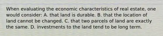 When evaluating the economic characteristics of real estate, one would consider: A. that land is durable. B. that the location of land cannot be changed. C. that two parcels of land are exactly the same. D. investments to the land tend to be long term.