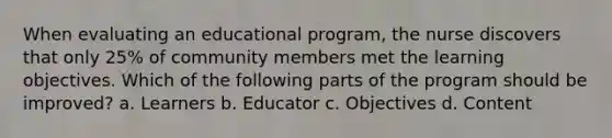 When evaluating an educational program, the nurse discovers that only 25% of community members met the learning objectives. Which of the following parts of the program should be improved? a. Learners b. Educator c. Objectives d. Content