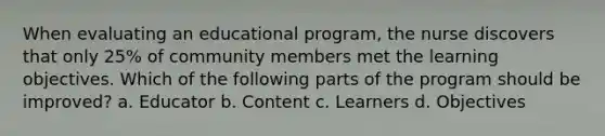 When evaluating an educational program, the nurse discovers that only 25% of community members met the learning objectives. Which of the following parts of the program should be improved? a. Educator b. Content c. Learners d. Objectives