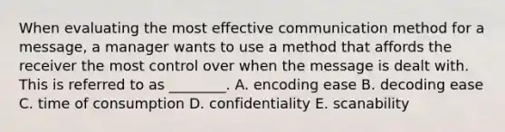 When evaluating the most effective communication method for a​ message, a manager wants to use a method that affords the receiver the most control over when the message is dealt with. This is referred to as​ ________. A. encoding ease B. decoding ease C. time of consumption D. confidentiality E. scanability