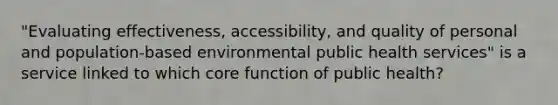 "Evaluating effectiveness, accessibility, and quality of personal and population-based environmental public health services" is a service linked to which core function of public health?