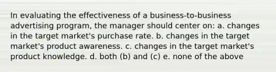 In evaluating the effectiveness of a business-to-business advertising program, the manager should center on: a. changes in the target market's purchase rate. b. changes in the target market's product awareness. c. changes in the target market's product knowledge. d. both (b) and (c) e. none of the above