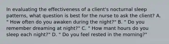 In evaluating the effectiveness of a client's nocturnal sleep patterns, what question is best for the nurse to ask the client? A. " How often do you awaken during the night?" B. " Do you remember dreaming at night?" C. " How mant hours do you sleep each night?" D. " Do you feel rested in the morning?"