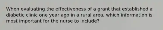 When evaluating the effectiveness of a grant that established a diabetic clinic one year ago in a rural area, which information is most important for the nurse to include?