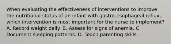 When evaluating the effectiveness of interventions to improve the nutritional status of an infant with gastro-esophageal reflux, which intervention is most important for the nurse to implement? A. Record weight daily. B. Assess for signs of anemia. C. Document sleeping patterns. D. Teach parenting skills.