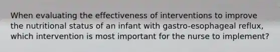 When evaluating the effectiveness of interventions to improve the nutritional status of an infant with gastro-esophageal reflux, which intervention is most important for the nurse to implement?