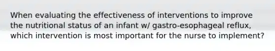 When evaluating the effectiveness of interventions to improve the nutritional status of an infant w/ gastro-esophageal reflux, which intervention is most important for the nurse to implement?