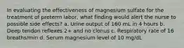 In evaluating the effectiveness of magnesium sulfate for the treatment of preterm labor, what finding would alert the nurse to possible side effects? a. Urine output of 160 mL in 4 hours b. Deep tendon reflexes 2+ and no clonus c. Respiratory rate of 16 breaths/min d. Serum magnesium level of 10 mg/dL