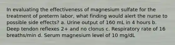 In evaluating the effectiveness of magnesium sulfate for the treatment of preterm labor, what finding would alert the nurse to possible side effects? a. Urine output of 160 mL in 4 hours b. Deep tendon reflexes 2+ and no clonus c. Respiratory rate of 16 breaths/min d. Serum magnesium level of 10 mg/dL