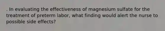 . In evaluating the effectiveness of magnesium sulfate for the treatment of preterm labor, what finding would alert the nurse to possible side effects?
