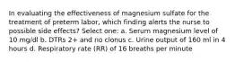 In evaluating the effectiveness of magnesium sulfate for the treatment of preterm labor, which finding alerts the nurse to possible side effects? Select one: a. Serum magnesium level of 10 mg/dl b. DTRs 2+ and no clonus c. Urine output of 160 ml in 4 hours d. Respiratory rate (RR) of 16 breaths per minute