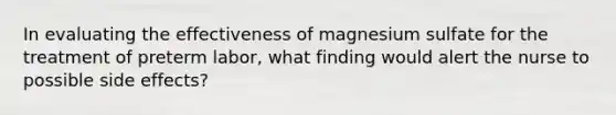 In evaluating the effectiveness of magnesium sulfate for the treatment of preterm labor, what finding would alert the nurse to possible side effects?