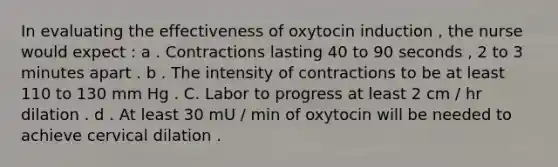 In evaluating the effectiveness of oxytocin induction , the nurse would expect : a . Contractions lasting 40 to 90 seconds , 2 to 3 minutes apart . b . The intensity of contractions to be at least 110 to 130 mm Hg . C. Labor to progress at least 2 cm / hr dilation . d . At least 30 mU / min of oxytocin will be needed to achieve cervical dilation .