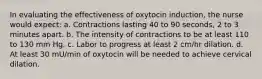 In evaluating the effectiveness of oxytocin induction, the nurse would expect: a. Contractions lasting 40 to 90 seconds, 2 to 3 minutes apart. b. The intensity of contractions to be at least 110 to 130 mm Hg. c. Labor to progress at least 2 cm/hr dilation. d. At least 30 mU/min of oxytocin will be needed to achieve cervical dilation.