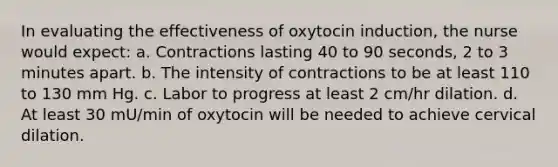 In evaluating the effectiveness of oxytocin induction, the nurse would expect: a. Contractions lasting 40 to 90 seconds, 2 to 3 minutes apart. b. The intensity of contractions to be at least 110 to 130 mm Hg. c. Labor to progress at least 2 cm/hr dilation. d. At least 30 mU/min of oxytocin will be needed to achieve cervical dilation.