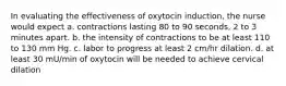 In evaluating the effectiveness of oxytocin induction, the nurse would expect a. contractions lasting 80 to 90 seconds, 2 to 3 minutes apart. b. the intensity of contractions to be at least 110 to 130 mm Hg. c. labor to progress at least 2 cm/hr dilation. d. at least 30 mU/min of oxytocin will be needed to achieve cervical dilation