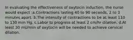 In evaluating the effectiveness of oxytocin induction, the nurse would expect :a.Contractions lasting 40 to 90 seconds, 2 to 3 minutes apart. b.The intensity of contractions to be at least 110 to 130 mm Hg. c.Labor to progress at least 2 cm/hr dilation. d.At least 30 mU/min of oxytocin will be needed to achieve cervical dilation.