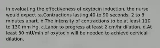 In evaluating the effectiveness of oxytocin induction, the nurse would expect :a.Contractions lasting 40 to 90 seconds, 2 to 3 minutes apart. b.The intensity of contractions to be at least 110 to 130 mm Hg. c.Labor to progress at least 2 cm/hr dilation. d.At least 30 mU/min of oxytocin will be needed to achieve cervical dilation.