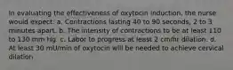 In evaluating the effectiveness of oxytocin induction, the nurse would expect: a. Contractions lasting 40 to 90 seconds, 2 to 3 minutes apart. b. The intensity of contractions to be at least 110 to 130 mm Hg. c. Labor to progress at least 2 cm/hr dilation. d. At least 30 mU/min of oxytocin will be needed to achieve cervical dilation