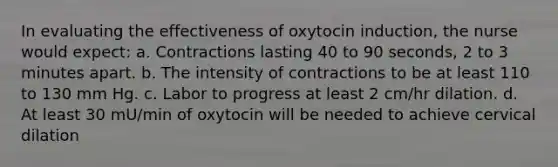 In evaluating the effectiveness of oxytocin induction, the nurse would expect: a. Contractions lasting 40 to 90 seconds, 2 to 3 minutes apart. b. The intensity of contractions to be at least 110 to 130 mm Hg. c. Labor to progress at least 2 cm/hr dilation. d. At least 30 mU/min of oxytocin will be needed to achieve cervical dilation