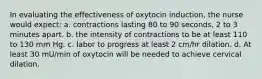 In evaluating the effectiveness of oxytocin induction, the nurse would expect: a. contractions lasting 80 to 90 seconds, 2 to 3 minutes apart. b. the intensity of contractions to be at least 110 to 130 mm Hg. c. labor to progress at least 2 cm/hr dilation. d. At least 30 mU/min of oxytocin will be needed to achieve cervical dilation.