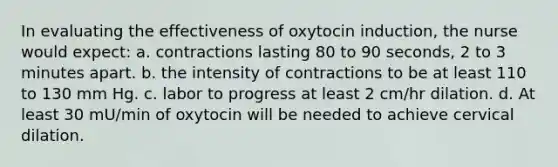 In evaluating the effectiveness of oxytocin induction, the nurse would expect: a. contractions lasting 80 to 90 seconds, 2 to 3 minutes apart. b. the intensity of contractions to be at least 110 to 130 mm Hg. c. labor to progress at least 2 cm/hr dilation. d. At least 30 mU/min of oxytocin will be needed to achieve cervical dilation.