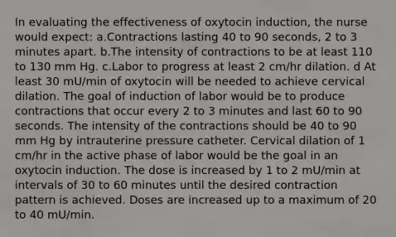 In evaluating the effectiveness of oxytocin induction, the nurse would expect: a.Contractions lasting 40 to 90 seconds, 2 to 3 minutes apart. b.The intensity of contractions to be at least 110 to 130 mm Hg. c.Labor to progress at least 2 cm/hr dilation. d At least 30 mU/min of oxytocin will be needed to achieve cervical dilation. The goal of induction of labor would be to produce contractions that occur every 2 to 3 minutes and last 60 to 90 seconds. The intensity of the contractions should be 40 to 90 mm Hg by intrauterine pressure catheter. Cervical dilation of 1 cm/hr in the active phase of labor would be the goal in an oxytocin induction. The dose is increased by 1 to 2 mU/min at intervals of 30 to 60 minutes until the desired contraction pattern is achieved. Doses are increased up to a maximum of 20 to 40 mU/min.