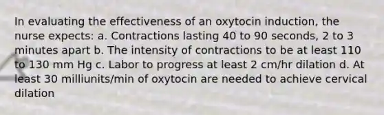 In evaluating the effectiveness of an oxytocin induction, the nurse expects: a. Contractions lasting 40 to 90 seconds, 2 to 3 minutes apart b. The intensity of contractions to be at least 110 to 130 mm Hg c. Labor to progress at least 2 cm/hr dilation d. At least 30 milliunits/min of oxytocin are needed to achieve cervical dilation