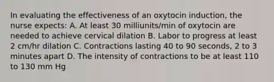 In evaluating the effectiveness of an oxytocin induction, the nurse expects: A. At least 30 milliunits/min of oxytocin are needed to achieve cervical dilation B. Labor to progress at least 2 cm/hr dilation C. Contractions lasting 40 to 90 seconds, 2 to 3 minutes apart D. The intensity of contractions to be at least 110 to 130 mm Hg