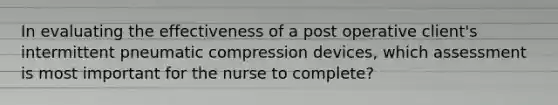 In evaluating the effectiveness of a post operative client's intermittent pneumatic compression devices, which assessment is most important for the nurse to complete?