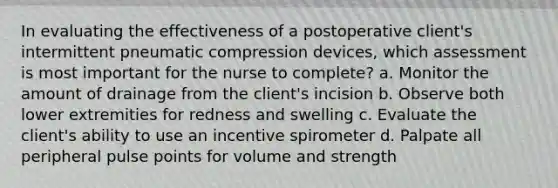 In evaluating the effectiveness of a postoperative client's intermittent pneumatic compression devices, which assessment is most important for the nurse to complete? a. Monitor the amount of drainage from the client's incision b. Observe both lower extremities for redness and swelling c. Evaluate the client's ability to use an incentive spirometer d. Palpate all peripheral pulse points for volume and strength