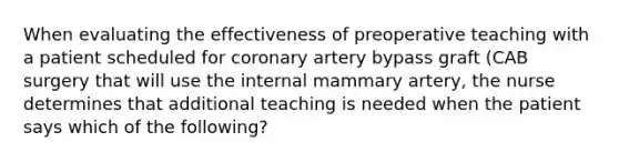 When evaluating the effectiveness of preoperative teaching with a patient scheduled for coronary artery bypass graft (CAB surgery that will use the internal mammary artery, the nurse determines that additional teaching is needed when the patient says which of the following?