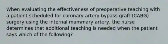 When evaluating the effectiveness of preoperative teaching with a patient scheduled for coronary artery bypass graft (CABG) surgery using the internal mammary artery, the nurse determines that additional teaching is needed when the patient says which of the following?