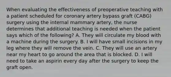 When evaluating the effectiveness of preoperative teaching with a patient scheduled for coronary artery bypass graft (CABG) surgery using the internal mammary artery, the nurse determines that additional teaching is needed when the patient says which of the following? A. They will circulate my blood with a machine during the surgery. B. I will have small incisions in my leg where they will remove the vein. C. They will use an artery near my heart to go around the area that is blocked. D. I will need to take an aspirin every day after the surgery to keep the graft open.