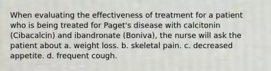 When evaluating the effectiveness of treatment for a patient who is being treated for Paget's disease with calcitonin (Cibacalcin) and ibandronate (Boniva), the nurse will ask the patient about a. weight loss. b. skeletal pain. c. decreased appetite. d. frequent cough.