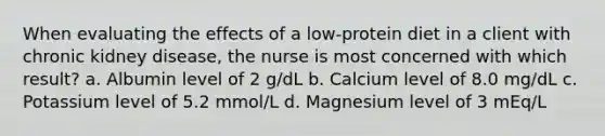 When evaluating the effects of a low-protein diet in a client with chronic kidney disease, the nurse is most concerned with which result? a. Albumin level of 2 g/dL b. Calcium level of 8.0 mg/dL c. Potassium level of 5.2 mmol/L d. Magnesium level of 3 mEq/L