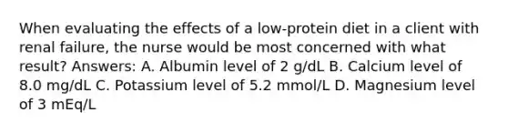 When evaluating the effects of a low-protein diet in a client with renal failure, the nurse would be most concerned with what result? Answers: A. Albumin level of 2 g/dL B. Calcium level of 8.0 mg/dL C. Potassium level of 5.2 mmol/L D. Magnesium level of 3 mEq/L