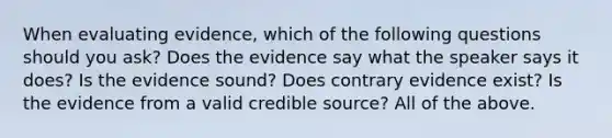 When evaluating evidence, which of the following questions should you ask? Does the evidence say what the speaker says it does? Is the evidence sound? Does contrary evidence exist? Is the evidence from a valid credible source? All of the above.