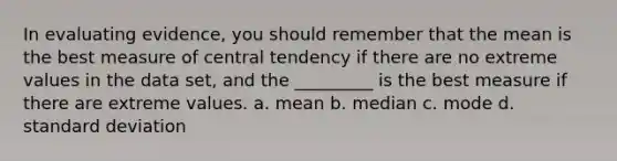 In evaluating evidence, you should remember that the mean is the best measure of central tendency if there are no extreme values in the data set, and the _________ is the best measure if there are extreme values. a. mean b. median c. mode d. <a href='https://www.questionai.com/knowledge/kqGUr1Cldy-standard-deviation' class='anchor-knowledge'>standard deviation</a>