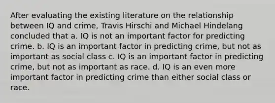 After evaluating the existing literature on the relationship between IQ and crime, Travis Hirschi and Michael Hindelang concluded that a. IQ is not an important factor for predicting crime. b. IQ is an important factor in predicting crime, but not as important as social class c. IQ is an important factor in predicting crime, but not as important as race. d. IQ is an even more important factor in predicting crime than either social class or race.