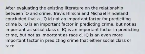 After evaluating the existing literature on the relationship between IQ and crime, Travis Hirschi and Michael Hindeland concluded that a. IQ id not an important factor for prediciting crime b. IQ is an important factor in predicting crime, but not as important as social class c. IQ is an important factor in predicting crime, but not as important as race d. IQ is an even more important factor in predicting crime that either social class or race