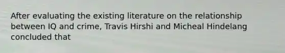 After evaluating the existing literature on the relationship between IQ and crime, Travis Hirshi and Micheal Hindelang concluded that