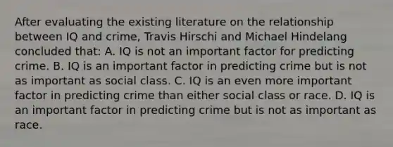 After evaluating the existing literature on the relationship between IQ and crime, Travis Hirschi and Michael Hindelang concluded that: A. IQ is not an important factor for predicting crime. B. IQ is an important factor in predicting crime but is not as important as social class. C. IQ is an even more important factor in predicting crime than either social class or race. D. IQ is an important factor in predicting crime but is not as important as race.