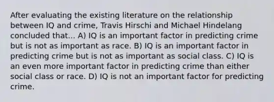 After evaluating the existing literature on the relationship between IQ and crime, Travis Hirschi and Michael Hindelang concluded that... A) IQ is an important factor in predicting crime but is not as important as race. B) IQ is an important factor in predicting crime but is not as important as social class. C) IQ is an even more important factor in predicting crime than either social class or race. D) IQ is not an important factor for predicting crime.