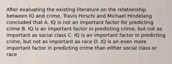 After evaluating the existing literature on the relationship between IQ and crime, Travis Hirschi and Michael Hindelang concluded that A. IQ is not an important factor for predicting crime B. IQ is an important factor in predicting crime, but not as important as social class C. IQ is an important factor in predicting crime, but not as important as race D. IQ is an even more important factor in predicting crime than either social class or race