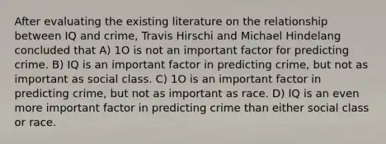 After evaluating the existing literature on the relationship between IQ and crime, Travis Hirschi and Michael Hindelang concluded that A) 1O is not an important factor for predicting crime. B) IQ is an important factor in predicting crime, but not as important as social class. C) 1O is an important factor in predicting crime, but not as important as race. D) IQ is an even more important factor in predicting crime than either social class or race.