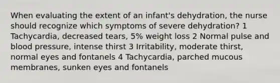 When evaluating the extent of an infant's dehydration, the nurse should recognize which symptoms of severe dehydration? 1 Tachycardia, decreased tears, 5% weight loss 2 Normal pulse and blood pressure, intense thirst 3 Irritability, moderate thirst, normal eyes and fontanels 4 Tachycardia, parched mucous membranes, sunken eyes and fontanels