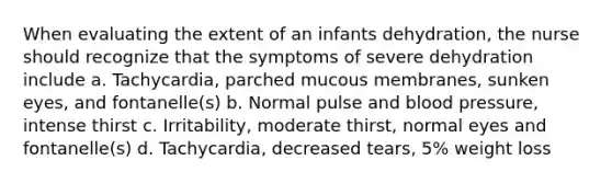 When evaluating the extent of an infants dehydration, the nurse should recognize that the symptoms of severe dehydration include a. Tachycardia, parched mucous membranes, sunken eyes, and fontanelle(s) b. Normal pulse and blood pressure, intense thirst c. Irritability, moderate thirst, normal eyes and fontanelle(s) d. Tachycardia, decreased tears, 5% weight loss